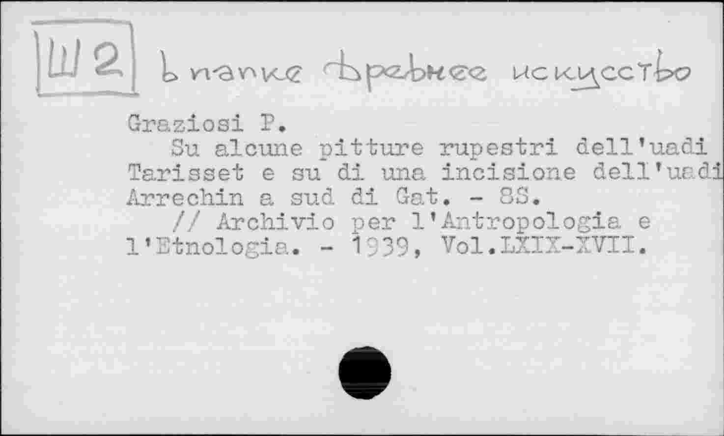 ﻿Graziosi P.
Su alcune pitture rupestri dell’uadi Tarisse! e su di una incisione dell’uad Arrechin a sud di Gat. - SS.
// Archiv!о per 1’Antropologia e l’Etnologia. - 1939, Vol.LXIX-XVII.